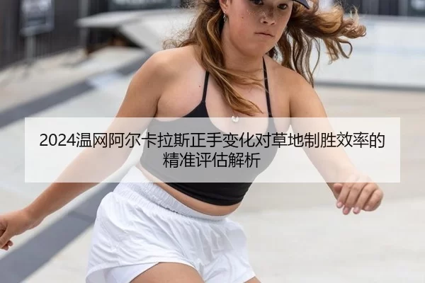 2024温网阿尔卡拉斯正手变化对草地制胜效率的精准评估解析